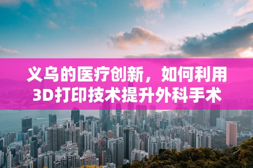 义乌的医疗创新，如何利用3D打印技术提升外科手术精准度？