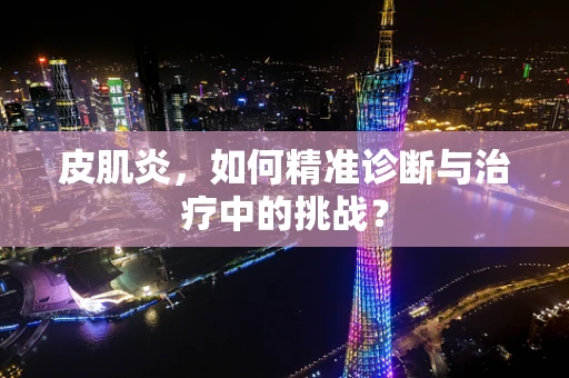 皮肌炎，如何精准诊断与治疗中的挑战？