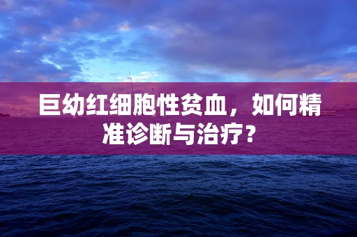 巨幼红细胞性贫血，如何精准诊断与治疗？