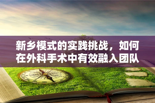 新乡模式的实践挑战，如何在外科手术中有效融入团队协作与患者为中心的护理理念？