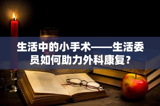 生活中的小手术——生活委员如何助力外科康复？