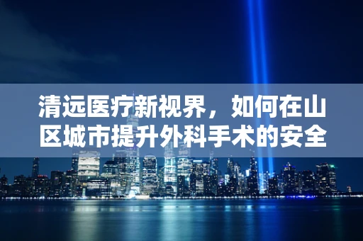 清远医疗新视界，如何在山区城市提升外科手术的安全性与效率？