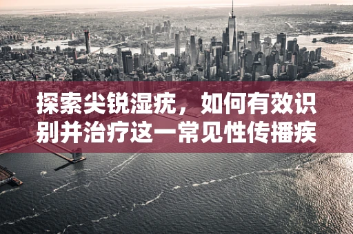 探索尖锐湿疣，如何有效识别并治疗这一常见性传播疾病？