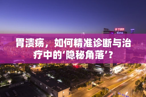 胃溃疡，如何精准诊断与治疗中的‘隐秘角落’？