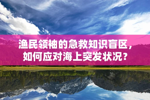 渔民领袖的急救知识盲区，如何应对海上突发状况？