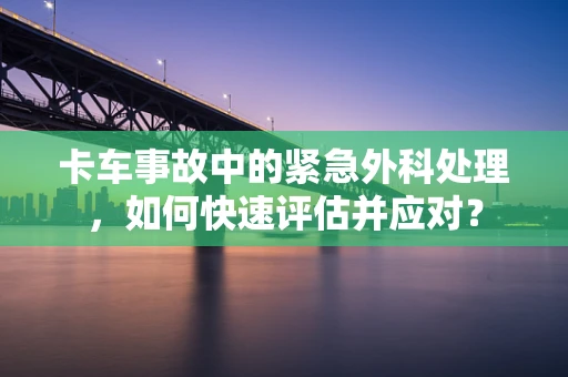 卡车事故中的紧急外科处理，如何快速评估并应对？