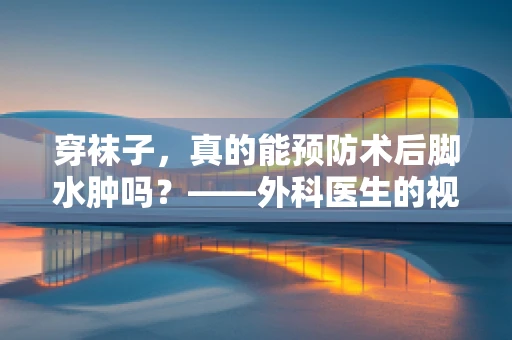 穿袜子，真的能预防术后脚水肿吗？——外科医生的视角