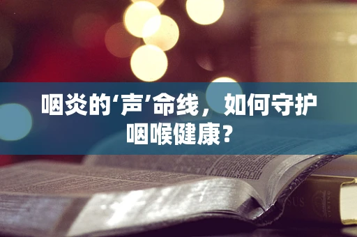 咽炎的‘声’命线，如何守护咽喉健康？