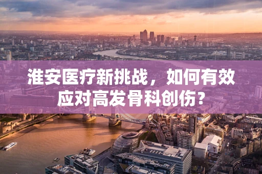 淮安医疗新挑战，如何有效应对高发骨科创伤？