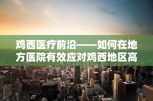 鸡西医疗前沿——如何在地方医院有效应对鸡西地区高发的外伤病例？