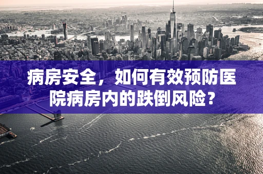 病房安全，如何有效预防医院病房内的跌倒风险？