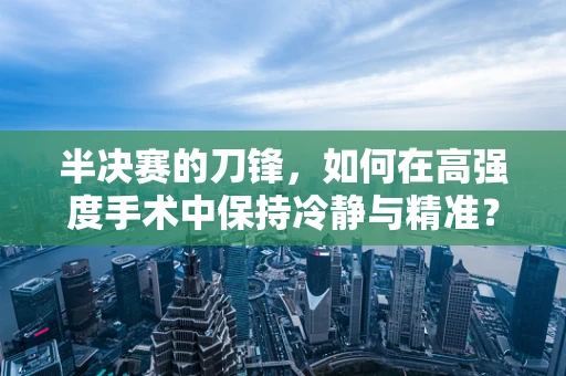 半决赛的刀锋，如何在高强度手术中保持冷静与精准？