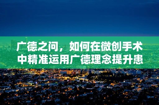 广德之问，如何在微创手术中精准运用广德理念提升患者康复体验？