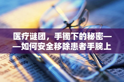 医疗谜团，手镯下的秘密——如何安全移除患者手腕上的紧固饰品？