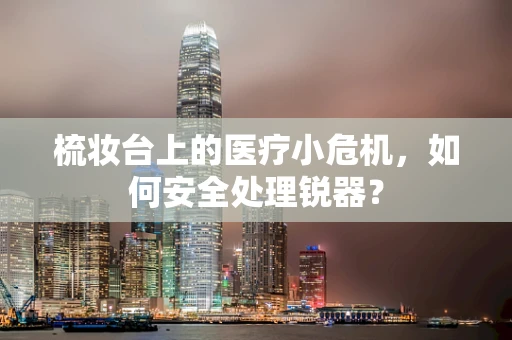 梳妆台上的医疗小危机，如何安全处理锐器？