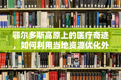 鄂尔多斯高原上的医疗奇迹，如何利用当地资源优化外科手术准备？