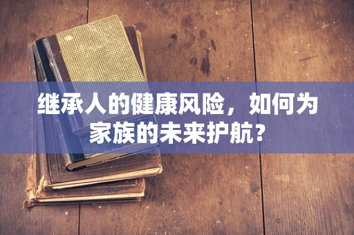 继承人的健康风险，如何为家族的未来护航？