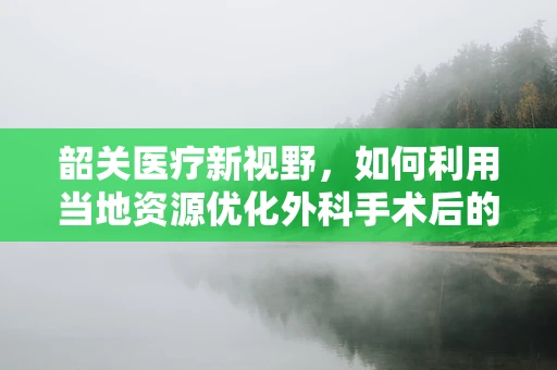 韶关医疗新视野，如何利用当地资源优化外科手术后的康复护理？